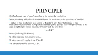 PRINCIPLE
•Hot Packs are a way of transferring heat to the patient by conduction
•It is a process by which heat is transferred from the hotter end to the colder end of an object.
•The law of heat conduction, also known as Fourier's law, states that the rate of heat
transfer through a material is proportional to the negative gradient in the temperature and to the
area, at right angles to that gradient, through which the heat flows
•q= -K ∇T
•where (including the SI units)
•Q is the local heat flux density, W/m2,
•K is the material's conductivity, W/(m·K),
•∇T is the temperature gradient, K/m.
 