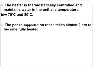 The heater is thermostatically controlled and
maintains water in the unit at a temperature
b/w 70˚C and 80˚C.
 The packs supported on racks takes almost 2 hrs to
become fully heated.
 