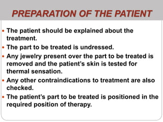 PREPARATION OF THE PATIENT
 The patient should be explained about the
treatment.
 The part to be treated is undressed.
 Any jewelry present over the part to be treated is
removed and the patient’s skin is tested for
thermal sensation.
 Any other contraindications to treatment are also
checked.
 The patient’s part to be treated is positioned in the
required position of therapy.
 