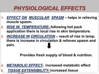 PHYSIOLOGICAL EFFECTS
1. EFFECT ON MUSCULAR SPASM – helps in relieving
muscle spasm.
2. RISE IN TEMPERATURE- following hot pack
application there is local rise in skin temperature.
3. INCREASE IN CIRCULATION – result of rise in temp.
there is increase in circulation & relieves spasm and
pain.
Provides fresh supply of blood & nutrition.
4. METABOLIC EFFECT- increased metabolic effect
5. TISSUE EXTENSIBILITY- increased tissue
 