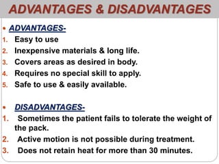 ADVANTAGES & DISADVANTAGES
 ADVANTAGES-
1. Easy to use
2. Inexpensive materials & long life.
3. Covers areas as desired in body.
4. Requires no special skill to apply.
5. Safe to use & easily available.
 DISADVANTAGES-
1. Sometimes the patient fails to tolerate the weight of
the pack.
2. Active motion is not possible during treatment.
3. Does not retain heat for more than 30 minutes.
 