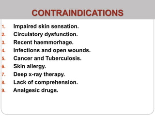 CONTRAINDICATIONS
1. Impaired skin sensation.
2. Circulatory dysfunction.
3. Recent haemmorhage.
4. Infections and open wounds.
5. Cancer and Tuberculosis.
6. Skin allergy.
7. Deep x-ray therapy.
8. Lack of comprehension.
9. Analgesic drugs.
 