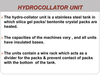HYDROCOLLATOR UNIT
The hydro-collator unit is a stainless steel tank in
which silica gel packs/ bentonite crystal packs are
heated.
The capacities of the machines vary , and all units
have insulated bases.
The units contain a wire rack which acts as a
divider for the packs & prevent contact of packs
with the bottom of the tank.
 