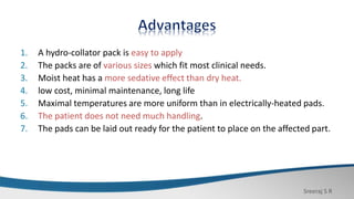 Sreeraj S R
1. A hydro-collator pack is easy to apply
2. The packs are of various sizes which fit most clinical needs.
3. Moist heat has a more sedative effect than dry heat.
4. low cost, minimal maintenance, long life
5. Maximal temperatures are more uniform than in electrically-heated pads.
6. The patient does not need much handling.
7. The pads can be laid out ready for the patient to place on the affected part.
 