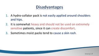 Sreeraj S R
1. A hydro-collator pack is not easily applied around shoulders
and hips.
2. It is somewhat heavy and should not be used on extremely
sensitive patients, since it can create discomfort.
3. Sometimes moist packs tend to cause a skin rash.
 