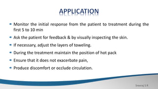 Sreeraj S R
Monitor the initial response from the patient to treatment during the
first 5 to 10 min
Ask the patient for feedback & by visually inspecting the skin.
If necessary, adjust the layers of toweling.
During the treatment maintain the position of hot pack
Ensure that it does not exacerbate pain,
Produce discomfort or occlude circulation.
 