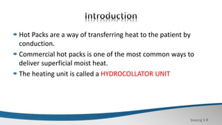 Sreeraj S R
Hot Packs are a way of transferring heat to the patient by
conduction.
Commercial hot packs is one of the most common ways to
deliver superficial moist heat.
The heating unit is called a HYDROCOLLATOR UNIT
 