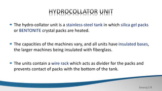 Sreeraj S R
The hydro-collator unit is a stainless-steel tank in which silica gel packs
or BENTONITE crystal packs are heated.
The capacities of the machines vary, and all units have insulated bases,
the larger machines being insulated with fiberglass.
The units contain a wire rack which acts as divider for the packs and
prevents contact of packs with the bottom of the tank.
 
