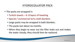 Sreeraj S R
The packs are wrapped in:
 Turkish towels – 6- 8 layers of toweling
 Special / commercial terry cloth blankets
 Large packs may be wrapped in bath blankets .
 The packs last about six months.
 When they begin to wear out the filler leaks out and makes
the water cloudy; they should then be replaced.
 