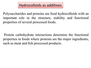 Hydrocolloids as additives
Polysaccharides and proteins are food hydrocolloids with an
important role in the structure, stability and functional
properties of several processed foods.

Protein carbohydrate interactions determine the functional
properties in foods where proteins are the major ingredients,
such as meat and ﬁsh processed products.

 