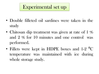 Experimental set up
• Double filleted oil sardines were taken in the
study
• Chitosan dip treatment was given at rate of 1 %
and 2 % for 10 minutes and one control was
performed.
• Fillets were kept in HDPE boxes and 1-2 ⁰C
temperature was maintained with ice during
whole storage study.

 
