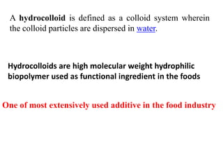A hydrocolloid is defined as a colloid system wherein
the colloid particles are dispersed in water.

Hydrocolloids are high molecular weight hydrophilic
biopolymer used as functional ingredient in the foods
One of most extensively used additive in the food industry

 