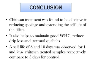 conclusion
• Chitosan treatment was found to be effective in
reducing spoilage and extending the self life of
the fillets.
• It also helps to maintain good WHC, reduce
drip loss and textural qualities
• A self life of 8 and 10 days was observed for 1
and 2 % chitosan treated samples respectively
compare to 5 days for control.

 