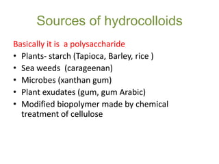Sources of hydrocolloids
Basically it is a polysaccharide
• Plants- starch (Tapioca, Barley, rice )
• Sea weeds (carageenan)
• Microbes (xanthan gum)
• Plant exudates (gum, gum Arabic)
• Modified biopolymer made by chemical
treatment of cellulose

 