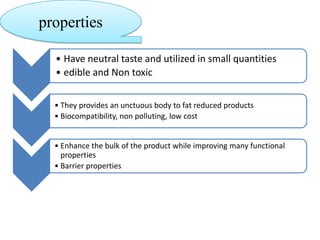 properties
• Have neutral taste and utilized in small quantities
• edible and Non toxic
• They provides an unctuous body to fat reduced products
• Biocompatibility, non polluting, low cost

• Enhance the bulk of the product while improving many functional
properties
• Barrier properties

 