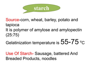 starch
Source-corn, wheat, barley, potato and
tapioca
It is polymer of amylose and amylopectin
(25:75)

Gelatinization temperature is

55-75 ⁰C

Use Of Starch- Sausage, battered And
Breaded Products, noodles

 