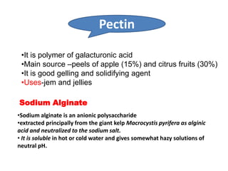Pectin
•It is polymer of galacturonic acid
•Main source –peels of apple (15%) and citrus fruits (30%)
•It is good gelling and solidifying agent
•Uses-jem and jellies
Sodium Alginate
•Sodium alginate is an anionic polysaccharide
•extracted principally from the giant kelp Macrocystis pyrifera as alginic
acid and neutralized to the sodium salt.
• It is soluble in hot or cold water and gives somewhat hazy solutions of
neutral pH.

 