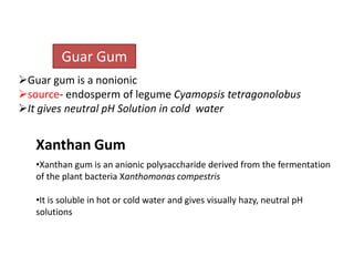 Guar Gum
Guar gum is a nonionic
source- endosperm of legume Cyamopsis tetragonolobus
It gives neutral pH Solution in cold water

Xanthan Gum
•Xanthan gum is an anionic polysaccharide derived from the fermentation
of the plant bacteria Xanthomonas compestris
•It is soluble in hot or cold water and gives visually hazy, neutral pH
solutions

 