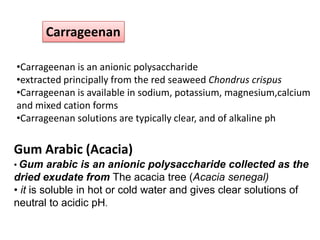 Carrageenan
•Carrageenan is an anionic polysaccharide
•extracted principally from the red seaweed Chondrus crispus
•Carrageenan is available in sodium, potassium, magnesium,calcium
and mixed cation forms
•Carrageenan solutions are typically clear, and of alkaline ph

Gum Arabic (Acacia)
• Gum arabic is an anionic polysaccharide collected as the

dried exudate from The acacia tree (Acacia senegal)
• it is soluble in hot or cold water and gives clear solutions of
neutral to acidic pH.

 