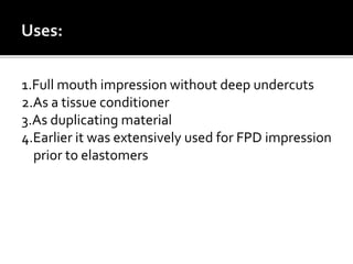1.Full mouth impression without deep undercuts
2.As a tissue conditioner
3.As duplicating material
4.Earlier it was extensively used for FPD impression
prior to elastomers
 