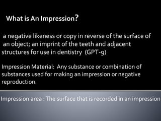a negative likeness or copy in reverse of the surface of
an object; an imprint of the teeth and adjacent
structures for use in dentistry (GPT-9)
Impression area :The surface that is recorded in an impression
Impression Material: Any substance or combination of
substances used for making an impression or negative
reproduction.
 