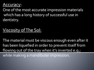 Accuracy:
One of the most accurate impression materials
which has a long history of successful use in
dentistry.
Viscosity ofThe Sol:
The material must be viscous enough even after it
has been liquefied in order to prevent itself from
flowing out of the tray when it’s inverted e.g.;
while making a mandibular impression.
 