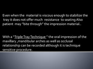 Even when the material is viscous enough to stabilize the
tray it does not offer much resistance to seating Also
patient may “bite through” the impression material..
With a “TripleTrayTechnique ” the oral impression of the
maxillary ,mandibular arches as well as occlusal
relationship can be recorded although it is technique
sensitive procedure.
 