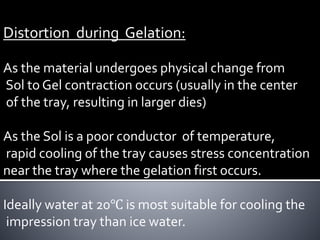 Distortion during Gelation:
As the material undergoes physical change from
Sol to Gel contraction occurs (usually in the center
of the tray, resulting in larger dies)
As the Sol is a poor conductor of temperature,
rapid cooling of the tray causes stress concentration
near the tray where the gelation first occurs.
Ideally water at 20℃ is most suitable for cooling the
impression tray than ice water.
 