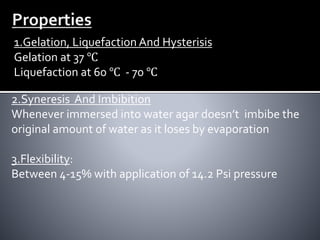 1.Gelation, Liquefaction And Hysterisis
Gelation at 37 ℃
Liquefaction at 60 ℃ - 70 ℃
2.Syneresis And Imbibition
Whenever immersed into water agar doesn’t imbibe the
original amount of water as it loses by evaporation
3.Flexibility:
Between 4-15% with application of 14.2 Psi pressure
 