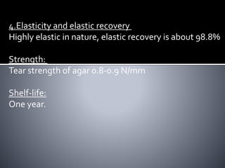 4.Elasticity and elastic recovery
Highly elastic in nature, elastic recovery is about 98.8%
Strength:
Tear strength of agar 0.8-0.9 N/mm
Shelf-life:
One year.
 