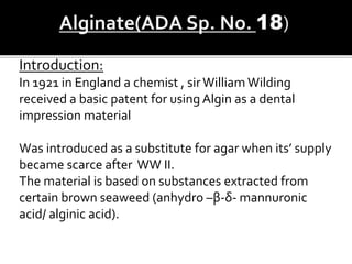 Introduction:
In 1921 in England a chemist , sirWilliam Wilding
received a basic patent for using Algin as a dental
impression material
Was introduced as a substitute for agar when its’ supply
became scarce after WW II.
The material is based on substances extracted from
certain brown seaweed (anhydro –β-δ- mannuronic
acid/ alginic acid).
 