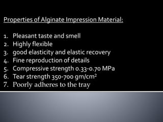 Properties of Alginate Impression Material:
1. Pleasant taste and smell
2. Highly flexible
3. good elasticity and elastic recovery
4. Fine reproduction of details
5. Compressive strength 0.33-0.70 MPa
6. Tear strength 350-700 gm/cm²
7. Poorly adheres to the tray
 