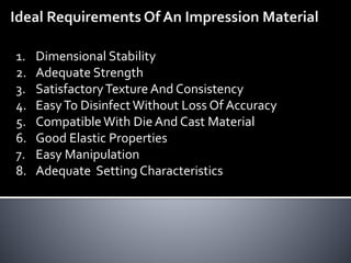 1. Dimensional Stability
2. Adequate Strength
3. SatisfactoryTexture And Consistency
4. EasyTo Disinfect Without Loss Of Accuracy
5. Compatible With Die And Cast Material
6. Good Elastic Properties
7. Easy Manipulation
8. Adequate Setting Characteristics
 