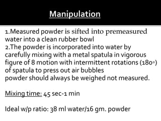 1.Measured powder is sifted into premeasured
water into a clean rubber bowl
2.The powder is incorporated into water by
carefully mixing with a metal spatula in vigorous
figure of 8 motion with intermittent rotations (180◦)
of spatula to press out air bubbles
powder should always be weighed not measured.
Mixing time: 45 sec-1 min
Ideal w/p ratio: 38 ml water/16 gm. powder
 