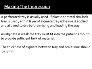 A perforated tray is usually used .if plastic or metal rim-lock
tray is used , a thin layer of alginate tray adhesive is applied
and allowed to dry before mixing and loading the tray.
As alginate is weak the tray must fit into the patient’s mouth
to provide sufficient bulk of material.
The thickness of alginate between tray and oral tissue should
be 3 mm.
 