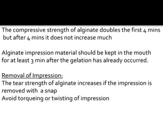 The compressive strength of alginate doubles the first 4 mins
but after 4 mins it does not increase much
Alginate impression material should be kept in the mouth
for at least 3 min after the gelation has already occurred.
Removal of Impression:
The tear strength of alginate increases if the impression is
removed with a snap
Avoid torqueing or twisting of impression
 