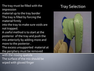 The tray must be filled with the
impression
material up to the tray border
The tray is filled by forcing the
material firmly
into the tray to make sure voids are
not trapped.
A useful method is to start at the
posterior of the tray and push the
mix anteriorly by adding more and
more to the posterior .
The excess unsupported material at
the periphery must be removed
with the mixing spatula
The surface of the mix should be
wiped with gloved finger
Tray Selection
 