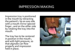 Impression tray is positioned
in the mouth by retracting
the patient’s lip on one side
with a mouth mirror /gloved
finger ; and on the other side
by rotating the tray into the
mouth.
The tray has to be centered
in position in the mouth ;
and with light pressure, so
that alginate can flow
properly and impression
held in place.
IMPRESSION MAKING
 
