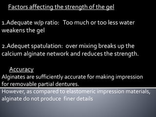 Factors affecting the strength of the gel
1.Adequate w/p ratio: Too much or too less water
weakens the gel
2.Adequet spatulation: over mixing breaks up the
calcium alginate network and reduces the strength.
Accuracy
Alginates are sufficiently accurate for making impression
for removable partial dentures.
However, as compared to elastomeric impression materials,
alginate do not produce finer details
 