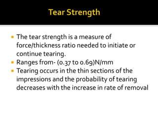  The tear strength is a measure of
force/thickness ratio needed to initiate or
continue tearing.
 Ranges from- (0.37 to 0.69)N/mm
 Tearing occurs in the thin sections of the
impressions and the probability of tearing
decreases with the increase in rate of removal
 