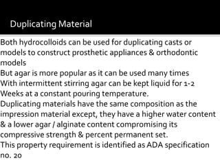 Duplicating Material
Both hydrocolloids can be used for duplicating casts or
models to construct prosthetic appliances & orthodontic
models
But agar is more popular as it can be used many times
With intermittent stirring agar can be kept liquid for 1-2
Weeks at a constant pouring temperature.
Duplicating materials have the same composition as the
impression material except, they have a higher water content
& a lower agar / alginate content compromising its
compressive strength & percent permanent set.
This property requirement is identified as ADA specification
no. 20
 