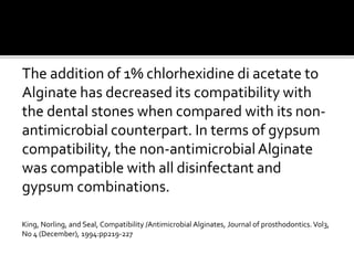 The addition of 1% chlorhexidine di acetate to
Alginate has decreased its compatibility with
the dental stones when compared with its non-
antimicrobial counterpart. In terms of gypsum
compatibility, the non-antimicrobial Alginate
was compatible with all disinfectant and
gypsum combinations.
King, Norling, and Seal, Compatibility /Antimicrobial Alginates, Journal of prosthodontics.Vol3,
No 4 (December), 1994:pp219-227
 