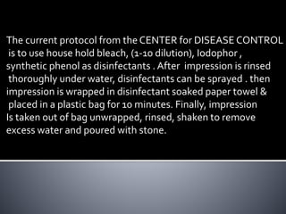 The current protocol from the CENTER for DISEASE CONTROL
is to use house hold bleach, (1-10 dilution), Iodophor ,
synthetic phenol as disinfectants . After impression is rinsed
thoroughly under water, disinfectants can be sprayed . then
impression is wrapped in disinfectant soaked paper towel &
placed in a plastic bag for 10 minutes. Finally, impression
Is taken out of bag unwrapped, rinsed, shaken to remove
excess water and poured with stone.
 
