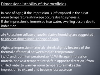 Dimensional stability of Hydrocolloids
In case of Agar, if the impression is left exposed in the air at
room temperature shrinkage occurs due to syneresis.
If the impression is immersed into water, swelling occurs due to
imbibition
2% Potassium sulfate or 100% relative humidity are suggested
to prevent dimensional change of agar.
Alginate impression materials shrink slightly because of the
thermal differential between mouth temperature
(37˚c) and room temperature(20 ˚c).While agar impression
material shows a temperature shift in opposite direction , from
chilled water to warmer room temperature makes the
impression to expand and become less accurate
 