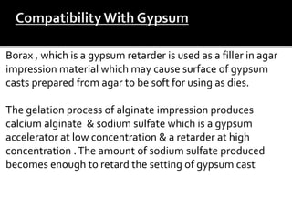 Borax , which is a gypsum retarder is used as a filler in agar
impression material which may cause surface of gypsum
casts prepared from agar to be soft for using as dies.
The gelation process of alginate impression produces
calcium alginate & sodium sulfate which is a gypsum
accelerator at low concentration & a retarder at high
concentration .The amount of sodium sulfate produced
becomes enough to retard the setting of gypsum cast
 