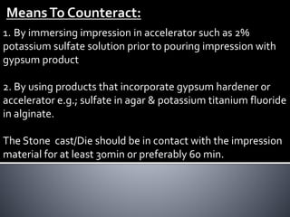 1. By immersing impression in accelerator such as 2%
potassium sulfate solution prior to pouring impression with
gypsum product
2. By using products that incorporate gypsum hardener or
accelerator e.g.; sulfate in agar & potassium titanium fluoride
in alginate.
The Stone cast/Die should be in contact with the impression
material for at least 30min or preferably 60 min.
 