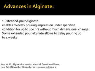 1.Extended-pourAlginate:
enables to delay pouring impression under specified
condition for up to 100 hrs without much dimensional change.
Some extended pour alginate allows to delay pouring up
to 4 weeks
Kaur et. Al., Alginate Impression Material: from then till now..
HealTalk | November-December 2012|volume 05| issue 2
 