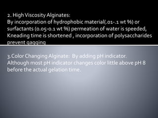 2. HighViscosityAlginates:
By incorporation of hydrophobic material(.01-.1 wt %) or
surfactants (0.05-0.1 wt %) permeation of water is speeded,
Kneading time is shortened , incorporation of polysaccharides
prevent gagging
3.Color Changing Alginate: By adding pH indicator.
Although most pH indicator changes color little above pH 8
before the actual gelation time.
 