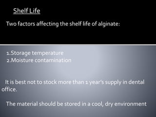 Shelf Life
Two factors affecting the shelf life of alginate:
1.Storage temperature
2.Moisture contamination
It is best not to stock more than 1 year’s supply in dental
office.
The material should be stored in a cool, dry environment
 