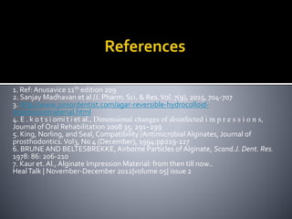 1. Ref: Anusavice 11th edition 209
2. Sanjay Madhavan et al /J. Pharm. Sci. & Res.Vol. 7(9), 2015, 704-707
3. http://www.juniordentist.com/agar-reversible-hydrocolloid-
impressionmaterial.html
4. E . k o t s i omi t i et al., Dimensional changes of disinfected i m p r e s s i o n s,
Journal of Oral Rehabilitation 2008 35; 291–299
5. King, Norling, and Seal, Compatibility /Antimicrobial Alginates, Journal of
prosthodontics.Vol3, No 4 (December), 1994:pp219-227
6. BRUNE AND BELTESBREKKE, Airborne Particles of Alginate, Scand.J. Dent. Res.
1978: 86: 206-210
7. Kaur et. Al., Alginate Impression Material: from then till now..
HealTalk | November-December 2012|volume 05| issue 2
 